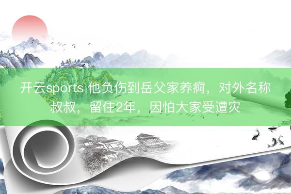 开云sports 他负伤到岳父家养痾,对外名称叔叔,留住2年,因怕大家受遭灾