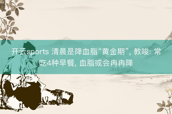开云sports 清晨是降血脂“黄金期”， 教唆: 常吃4种早餐， 血脂或会冉冉降