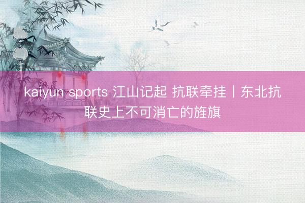 kaiyun sports 江山记起 抗联牵挂丨东北抗联史上不可消亡的旌旗
