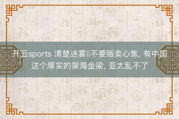 开云sports 清楚迷雾‖不要贩卖心焦， 有中国这个厚实的架海金梁， 亚太乱不了