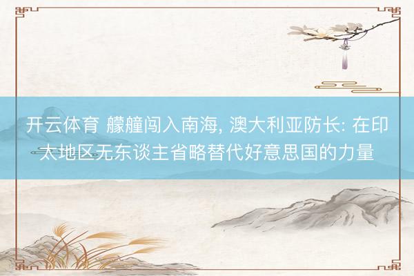 开云体育 艨艟闯入南海， 澳大利亚防长: 在印太地区无东谈主省略替代好意思国的力量