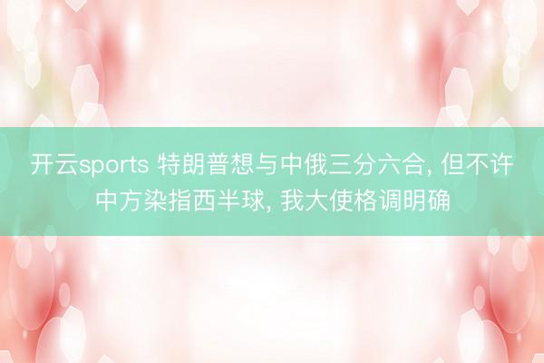 开云sports 特朗普想与中俄三分六合, 但不许中方染指西半球, 我大使格调明确