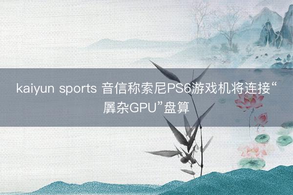 kaiyun sports 音信称索尼PS6游戏机将连接“羼杂GPU”盘算