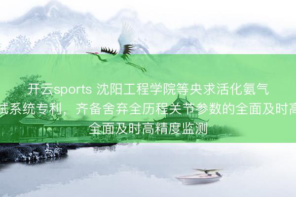 开云sports 沈阳工程学院等央求活化氨气舍弃器测试系统专利，齐备舍弃全历程关节参数的全面及时高精度监测