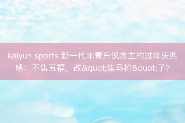 kaiyun sports 新一代年青东说念主的过年庆典感：不集五福，改"集马枪"了？