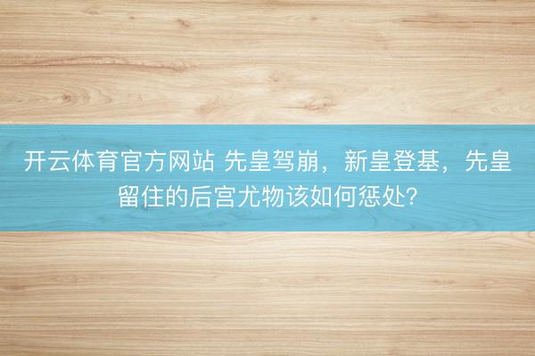 开云体育官方网站 先皇驾崩，新皇登基，先皇留住的后宫尤物该如何惩处？