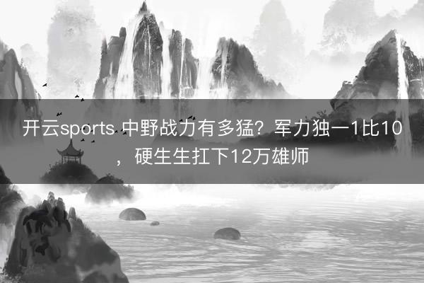 开云sports 中野战力有多猛?军力独一1比10,硬生生扛下12万雄师