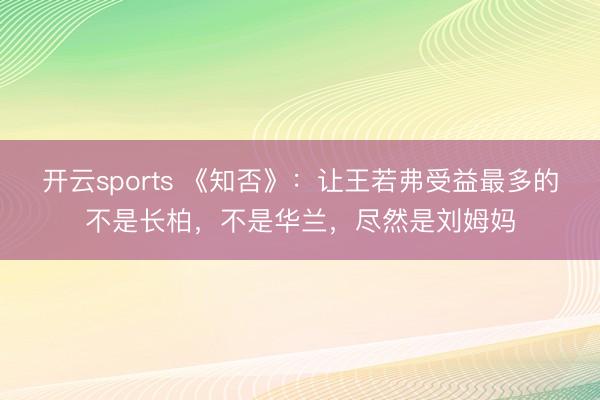开云sports 《知否》:让王若弗受益最多的不是长柏,不是华兰,尽然是刘姆妈