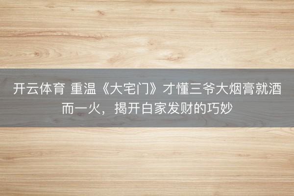 开云体育 重温《大宅门》才懂三爷大烟膏就酒而一火,揭开白家发财的巧妙