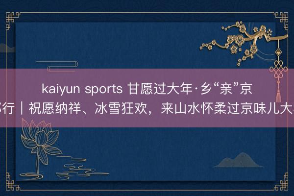 kaiyun sports 甘愿过大年·乡“亲”京郊行｜祝愿纳祥、冰雪狂欢，<a href=