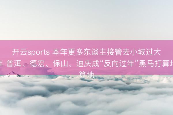 开云sports 本年更多东谈主接管去小城过大年 普洱、德宏、保山、迪庆成“反向过年”黑马打算地