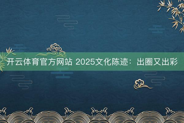 开云体育官方网站 2025文化陈迹：出圈又出彩