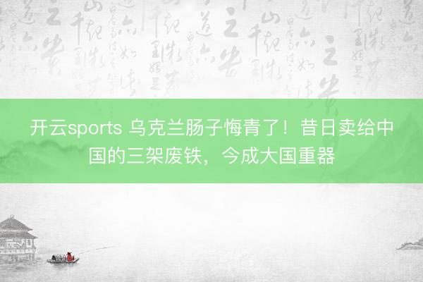 开云sports 乌克兰肠子悔青了！昔日卖给中国的三架废铁，今成大国重器