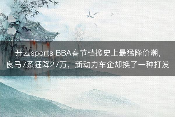 开云sports BBA春节档掀史上最猛降价潮,良马7系狂降27万,新动力车企却换了一种打发