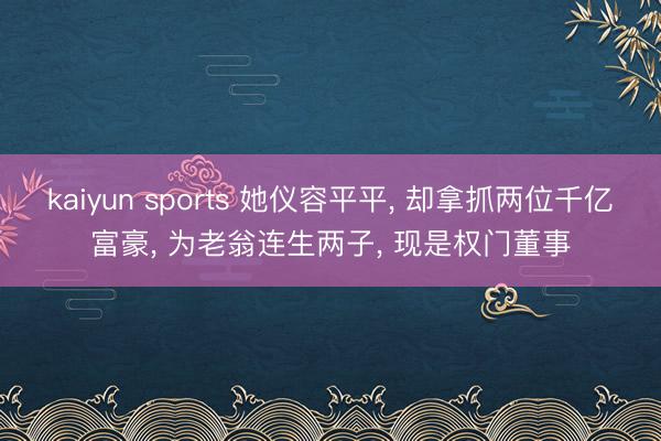 kaiyun sports 她仪容平平, 却拿抓两位千亿富豪, 为老翁连生两子, 现是权门董事