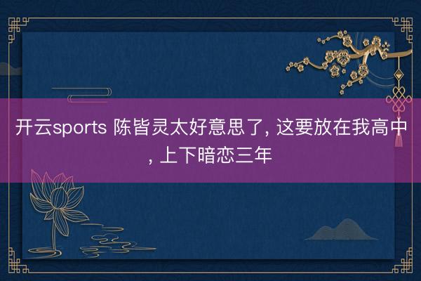 开云sports 陈皆灵太好意思了， 这要放在我高中，<a href=