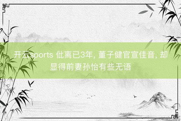 开云sports 仳离已3年, 董子健官宣佳音, 却显得前妻孙怡有些无语