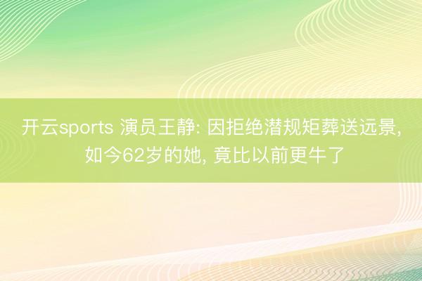 开云sports 演员王静: 因拒绝潜规矩葬送远景， 如今62岁的她， 竟比以前更牛了