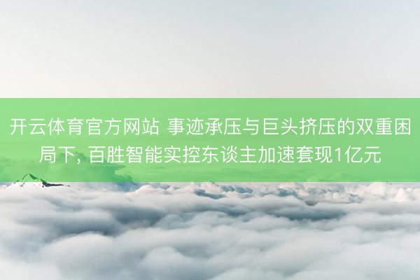 开云体育官方网站 事迹承压与巨头挤压的双重困局下, 百胜智能实控东谈主加速套现1亿元