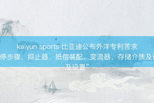 kaiyun sports 比亚迪公布外洋专利苦求: “抑停步骤、抑止器、抵偿装配、变流器、存储介质及设置”
