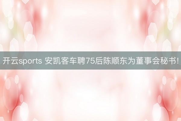 开云sports 安凯客车聘75后陈顺东为董事会秘书!