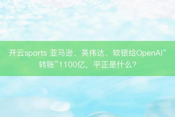 开云sports 亚马逊、英伟达、软银给OpenAI“转账”1100亿,平正是什么?