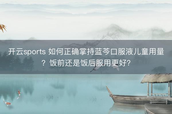 开云sports 如何正确掌持蓝芩口服液儿童用量？饭前还是饭后服用更好？