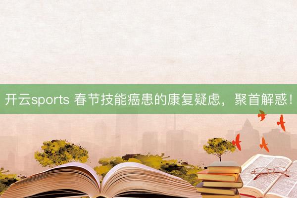 开云sports 春节技能癌患的康复疑虑,聚首解惑!