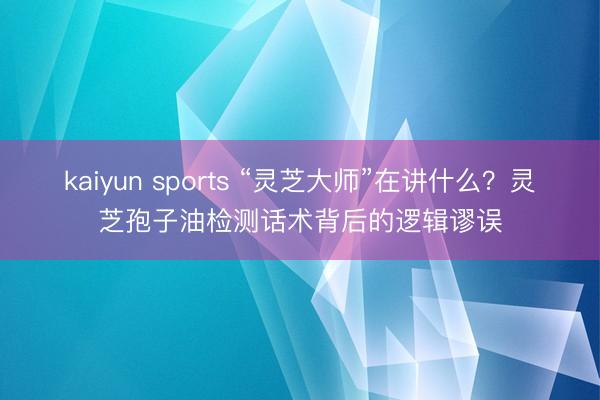kaiyun sports “灵芝大师”在讲什么?灵芝孢子油检测话术背后的逻辑谬误