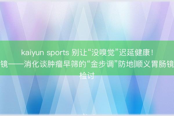 kaiyun sports 别让“没嗅觉”迟延健康！胃肠镜——消化谈肿瘤早筛的“金步调”防地|顺义胃肠镜检讨