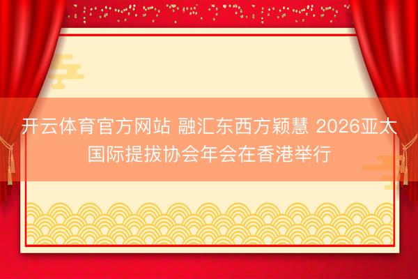 开云体育官方网站 融汇东西方颖慧 2026亚太国际提拔协会年会在香港举行