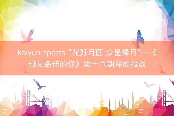 kaiyun sports “花好月圆 众星捧月”—《碰见最佳的你》第十六期深度报谈