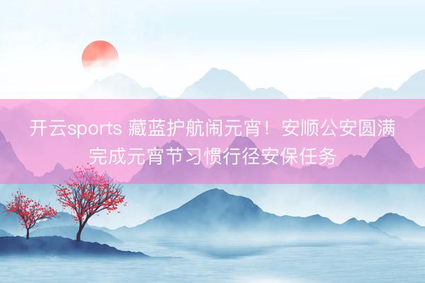 开云sports 藏蓝护航闹元宵！安顺公安圆满完成元宵节习惯行径安保任务