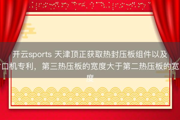 开云sports 天津顶正获取热封压板组件以及封口机专利，第三热压板的宽度大于第二热压板的宽度
