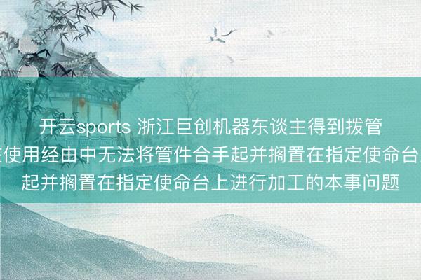 开云sports 浙江巨创机器东谈主得到拨管手爪专利，管制手爪在使用经由中无法将管件合手起并搁置在指定使命台上进行加工的本事问题