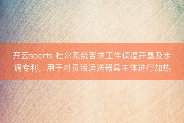 开云sports 杜尔系统苦求工件调温开垦及步调专利，用于对灵活运送器具主体进行加热