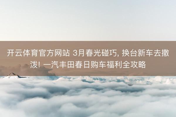 开云体育官方网站 3月春光碰巧， 换台新车去撒泼! 一汽丰田春日购车福利全攻略